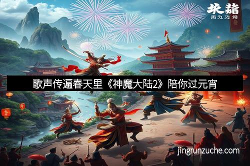 歌声传遍春天里《神魔大陆2》陪你过元宵