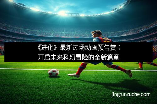 《进化》最新过场动画预告赏：开启未来科幻冒险的全新篇章