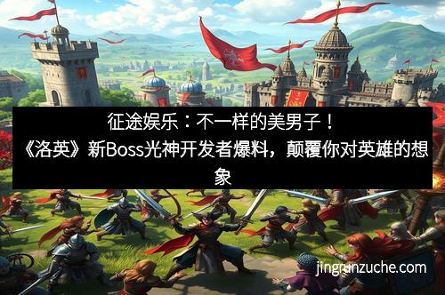 征途娱乐：不一样的美男子！《洛英》新Boss光神开发者爆料，颠覆你对英雄的想象