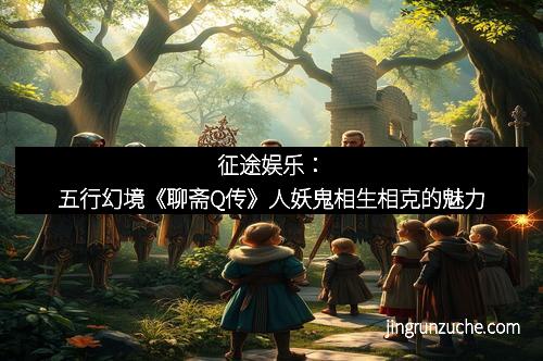 征途娱乐：五行幻境《聊斋Q传》人妖鬼相生相克的魅力